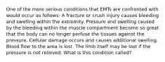 One of the more serious conditions that EMTs are confronted with would occur as follows: A fracture or crush injury causes bleeding and swelling within the extremity. Pressure and swelling caused by the bleeding within the muscle compartment become so great that the body can no longer perfuse the tissues against the pressure. Cellular damage occurs and causes additional swelling. Blood flow to the area is lost. The limb itself may be lost if the pressure is not relieved. What is this condition called?