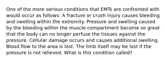 One of the more serious conditions that EMTs are confronted with would occur as follows: A fracture or crush injury causes bleeding and swelling within the extremity. Pressure and swelling caused by the bleeding within the muscle compartment become so great that the body can no longer perfuse the tissues against the pressure. Cellular damage occurs and causes additional swelling. Blood flow to the area is lost. The limb itself may be lost if the pressure is not relieved. What is this condition called?