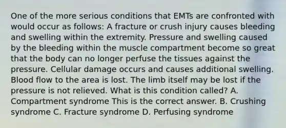 One of the more serious conditions that EMTs are confronted with would occur as​ follows: A fracture or crush injury causes bleeding and swelling within the extremity. Pressure and swelling caused by the bleeding within the muscle compartment become so great that the body can no longer perfuse the tissues against the pressure. Cellular damage occurs and causes additional swelling. Blood flow to the area is lost. The limb itself may be lost if the pressure is not relieved. What is this condition​ called? A. Compartment syndrome This is the correct answer. B. Crushing syndrome C. Fracture syndrome D. Perfusing syndrome