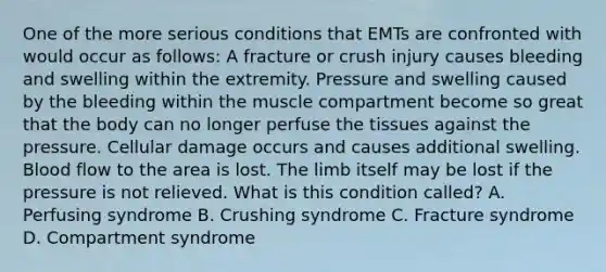 One of the more serious conditions that EMTs are confronted with would occur as​ follows: A fracture or crush injury causes bleeding and swelling within the extremity. Pressure and swelling caused by the bleeding within the muscle compartment become so great that the body can no longer perfuse the tissues against the pressure. Cellular damage occurs and causes additional swelling. Blood flow to the area is lost. The limb itself may be lost if the pressure is not relieved. What is this condition​ called? A. Perfusing syndrome B. Crushing syndrome C. Fracture syndrome D. Compartment syndrome