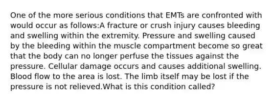 One of the more serious conditions that EMTs are confronted with would occur as follows:A fracture or crush injury causes bleeding and swelling within the extremity. Pressure and swelling caused by the bleeding within the muscle compartment become so great that the body can no longer perfuse the tissues against the pressure. Cellular damage occurs and causes additional swelling. Blood flow to the area is lost. The limb itself may be lost if the pressure is not relieved.What is this condition called?