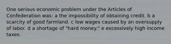 One serious economic problem under the Articles of Confederation was: a the impossibility of obtaining credit. b a scarcity of good farmland. c low wages caused by an oversupply of labor. d a shortage of "hard money." e excessively high income taxes.