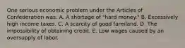 One serious economic problem under the Articles of Confederation was: A. A shortage of "hard money." B. Excessively high income taxes. C. A scarcity of good farmland. D. The impossibility of obtaining credit. E. Low wages caused by an oversupply of labor.