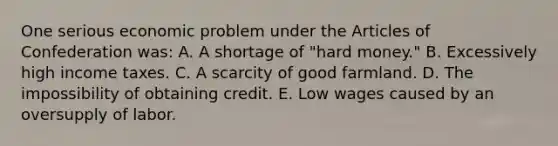 One serious economic problem under the Articles of Confederation was: A. A shortage of "hard money." B. Excessively high income taxes. C. A scarcity of good farmland. D. The impossibility of obtaining credit. E. Low wages caused by an oversupply of labor.