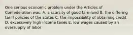 One serious economic problem under the Articles of Confederation was: A. a scarcity of good farmland B. the differing tariff policies of the states C. the impossibility of obtaining credit D. excessively high income taxes E. low wages caused by an oversupply of labor