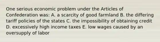 One serious economic problem under the Articles of Confederation was: A. a scarcity of good farmland B. the differing tariff policies of the states C. the impossibility of obtaining credit D. excessively high income taxes E. low wages caused by an oversupply of labor