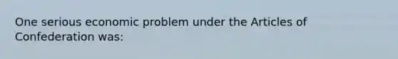 One serious economic problem under the Articles of Confederation was: