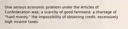 One serious economic problem under the Articles of Confederation was: a scarcity of good farmland. a shortage of "hard money." the impossibility of obtaining credit. excessively high income taxes.