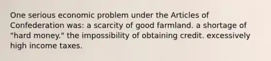 One serious economic problem under the Articles of Confederation was: a scarcity of good farmland. a shortage of "hard money." the impossibility of obtaining credit. excessively high income taxes.