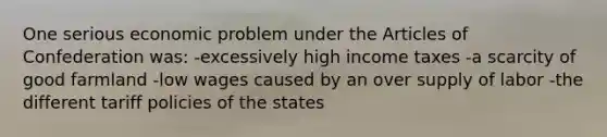 One serious economic problem under the Articles of Confederation was: -excessively high income taxes -a scarcity of good farmland -low wages caused by an over supply of labor -the different tariff policies of the states