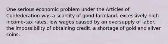 One serious economic problem under the Articles of Confederation was a scarcity of good farmland. excessively high income-tax rates. low wages caused by an oversupply of labor. the impossibility of obtaining credit. a shortage of gold and silver coins.