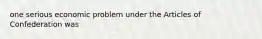 one serious economic problem under the Articles of Confederation was