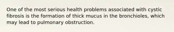 One of the most serious health problems associated with cystic fibrosis is the formation of thick mucus in the bronchioles, which may lead to pulmonary obstruction.