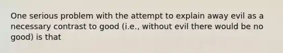 One serious problem with the attempt to explain away evil as a necessary contrast to good (i.e., without evil there would be no good) is that