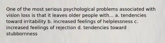 One of the most serious psychological problems associated with vision loss is that it leaves older people with... a. tendencies toward irritability b. increased feelings of helplessness c. increased feelings of rejection d. tendencies toward stubbornness