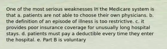 One of the most serious weaknesses in the Medicare system is that a. patients are not able to choose their own physicians. b. the definition of an episode of illness is too restrictive. c. it provides poor insurance coverage for unusually long hospital stays. d. patients must pay a deductible every time they enter the hospital. e. Part B is voluntary