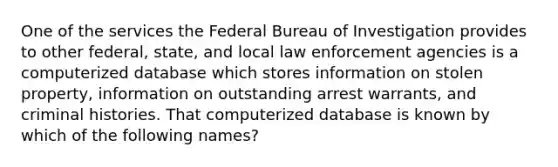 One of the services the Federal Bureau of Investigation provides to other federal, state, and local law enforcement agencies is a computerized database which stores information on stolen property, information on outstanding arrest warrants, and criminal histories. That computerized database is known by which of the following names?