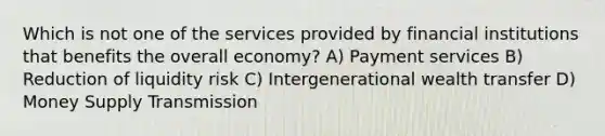 Which is not one of the services provided by financial institutions that benefits the overall economy? A) Payment services B) Reduction of liquidity risk C) Intergenerational wealth transfer D) Money Supply Transmission