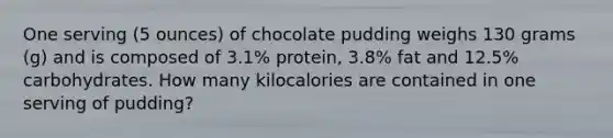 One serving (5 ounces) of chocolate pudding weighs 130 grams (g) and is composed of 3.1% protein, 3.8% fat and 12.5% carbohydrates. How many kilocalories are contained in one serving of pudding?