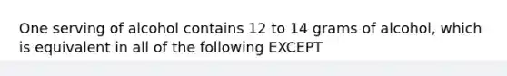 One serving of alcohol contains 12 to 14 grams of alcohol, which is equivalent in all of the following EXCEPT