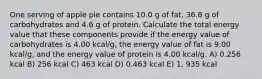 One serving of apple pie contains 10.0 g of fat, 36.8 g of carbohydrates and 4.6 g of protein. Calculate the total energy value that these components provide if the energy value of carbohydrates is 4.00 kcal/g, the energy value of fat is 9.00 kcal/g, and the energy value of protein is 4.00 kcal/g. A) 0.256 kcal B) 256 kcal C) 463 kcal D) 0.463 kcal E) 1, 935 kcal