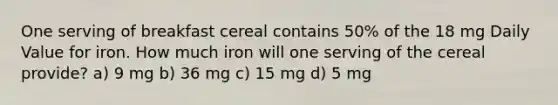 One serving of breakfast cereal contains 50% of the 18 mg Daily Value for iron. How much iron will one serving of the cereal provide? a) 9 mg b) 36 mg c) 15 mg d) 5 mg