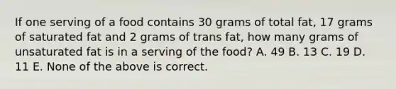 If one serving of a food contains 30 grams of total fat, 17 grams of saturated fat and 2 grams of trans fat, how many grams of unsaturated fat is in a serving of the food? A. 49 B. 13 C. 19 D. 11 E. None of the above is correct.