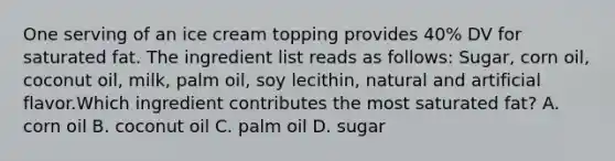 One serving of an ice cream topping provides 40% DV for saturated fat. The ingredient list reads as follows: Sugar, corn oil, coconut oil, milk, palm oil, soy lecithin, natural and artificial flavor.Which ingredient contributes the most saturated fat? A. corn oil B. coconut oil C. palm oil D. sugar