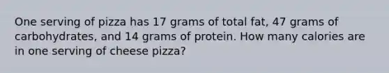 One serving of pizza has 17 grams of total fat, 47 grams of carbohydrates, and 14 grams of protein. How many calories are in one serving of cheese pizza?