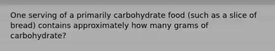 One serving of a primarily carbohydrate food (such as a slice of bread) contains approximately how many grams of carbohydrate?