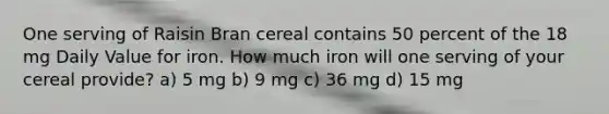 One serving of Raisin Bran cereal contains 50 percent of the 18 mg Daily Value for iron. How much iron will one serving of your cereal provide? a) 5 mg b) 9 mg c) 36 mg d) 15 mg