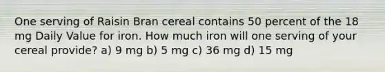 One serving of Raisin Bran cereal contains 50 percent of the 18 mg Daily Value for iron. How much iron will one serving of your cereal provide? a) 9 mg b) 5 mg c) 36 mg d) 15 mg