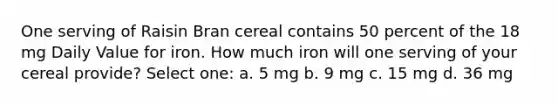 One serving of Raisin Bran cereal contains 50 percent of the 18 mg Daily Value for iron. How much iron will one serving of your cereal provide? Select one: a. 5 mg b. 9 mg c. 15 mg d. 36 mg