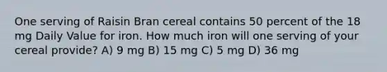 One serving of Raisin Bran cereal contains 50 percent of the 18 mg Daily Value for iron. How much iron will one serving of your cereal provide? A) 9 mg B) 15 mg C) 5 mg D) 36 mg