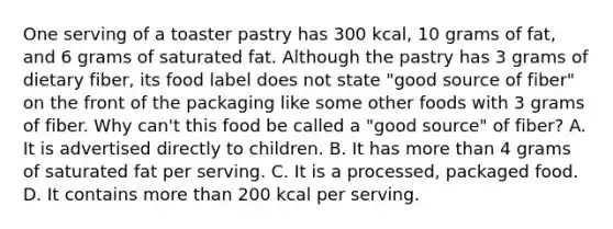 One serving of a toaster pastry has 300 kcal, 10 grams of fat, and 6 grams of saturated fat. Although the pastry has 3 grams of dietary fiber, its food label does not state "good source of fiber" on the front of the packaging like some other foods with 3 grams of fiber. Why can't this food be called a "good source" of fiber? A. It is advertised directly to children. B. It has more than 4 grams of saturated fat per serving. C. It is a processed, packaged food. D. It contains more than 200 kcal per serving.