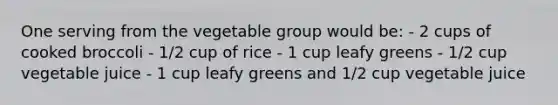 One serving from the vegetable group would be: - 2 cups of cooked broccoli - 1/2 cup of rice - 1 cup leafy greens - 1/2 cup vegetable juice - 1 cup leafy greens and 1/2 cup vegetable juice