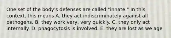 One set of the body's defenses are called "innate." In this context, this means A. they act indiscriminately against all pathogens. B. they work very, very quickly. C. they only act internally. D. phagocytosis is involved. E. they are lost as we age