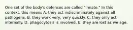 One set of the body's defenses are called "innate." In this context, this means A. they act indiscriminately against all pathogens. B. they work very, very quickly. C. they only act internally. D. phagocytosis is involved. E. they are lost as we age.