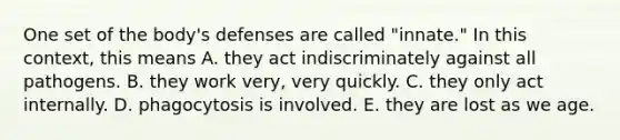 One set of the body's defenses are called "innate." In this context, this means A. they act indiscriminately against all pathogens. B. they work very, very quickly. C. they only act internally. D. phagocytosis is involved. E. they are lost as we age.