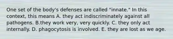 One set of the body's defenses are called "innate." In this context, this means A. they act indiscriminately against all pathogens. B.they work very, very quickly. C. they only act internally. D. phagocytosis is involved. E. they are lost as we age.