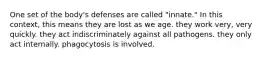 One set of the body's defenses are called "innate." In this context, this means they are lost as we age. they work very, very quickly. they act indiscriminately against all pathogens. they only act internally. phagocytosis is involved.