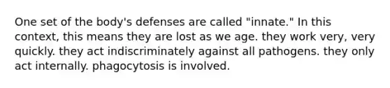 One set of the body's defenses are called "innate." In this context, this means they are lost as we age. they work very, very quickly. they act indiscriminately against all pathogens. they only act internally. phagocytosis is involved.