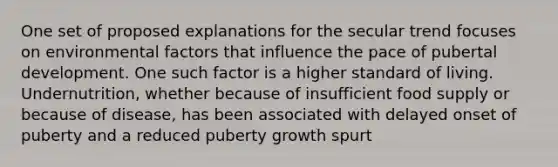 One set of proposed explanations for the secular trend focuses on environmental factors that influence the pace of pubertal development. One such factor is a higher standard of living. Undernutrition, whether because of insufficient food supply or because of disease, has been associated with delayed onset of puberty and a reduced puberty growth spurt