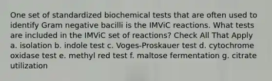 One set of standardized biochemical tests that are often used to identify Gram negative bacilli is the IMViC reactions. What tests are included in the IMViC set of reactions? Check All That Apply a. isolation b. indole test c. Voges-Proskauer test d. cytochrome oxidase test e. methyl red test f. maltose fermentation g. citrate utilization