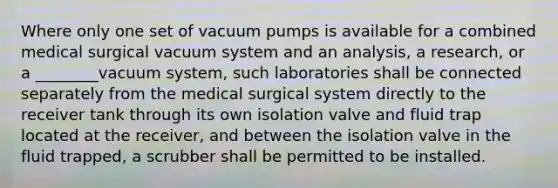 Where only one set of vacuum pumps is available for a combined medical surgical vacuum system and an analysis, a research, or a ________vacuum system, such laboratories shall be connected separately from the medical surgical system directly to the receiver tank through its own isolation valve and fluid trap located at the receiver, and between the isolation valve in the fluid trapped, a scrubber shall be permitted to be installed.