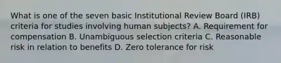 What is one of the seven basic Institutional Review Board (IRB) criteria for studies involving human subjects? A. Requirement for compensation B. Unambiguous selection criteria C. Reasonable risk in relation to benefits D. Zero tolerance for risk