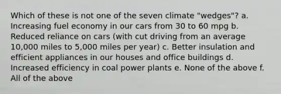 Which of these is not one of the seven climate "wedges"? a. Increasing fuel economy in our cars from 30 to 60 mpg b. Reduced reliance on cars (with cut driving from an average 10,000 miles to 5,000 miles per year) c. Better insulation and efficient appliances in our houses and office buildings d. Increased efficiency in coal power plants e. None of the above f. All of the above