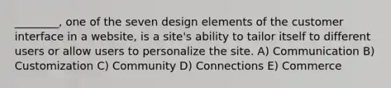 ________, one of the seven design elements of the customer interface in a website, is a site's ability to tailor itself to different users or allow users to personalize the site. A) Communication B) Customization C) Community D) Connections E) Commerce