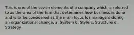 This is one of the seven elements of a company which is referred to as the area of the firm that determines how business is done and is to be considered as the main focus for managers during an organizational change. a. System b. Style c. Structure d. Strategy