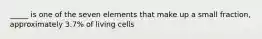 _____ is one of the seven elements that make up a small fraction, approximately 3.7% of living cells